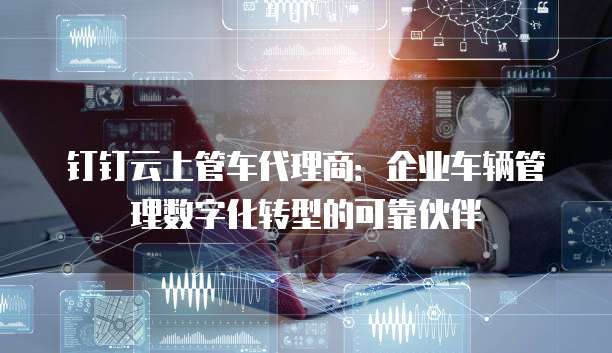 钉钉云上管车代理商:企业车辆管理数字化转型的可靠伙伴