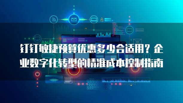 钉钉敏捷预算优惠多少合适用?企业数字化转型的精准成本控制指南