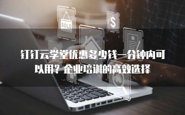 钉钉云学堂优惠多少钱一分钟内可以用?企业培训的高效选择