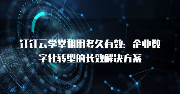 钉钉云学堂租用多久有效:企业数字化转型的长效解决方案