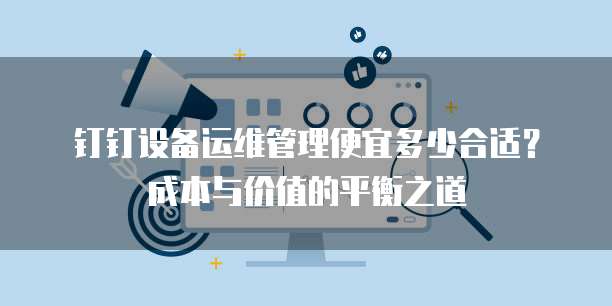 钉钉设备运维管理便宜多少合适?成本与价值的平衡之道