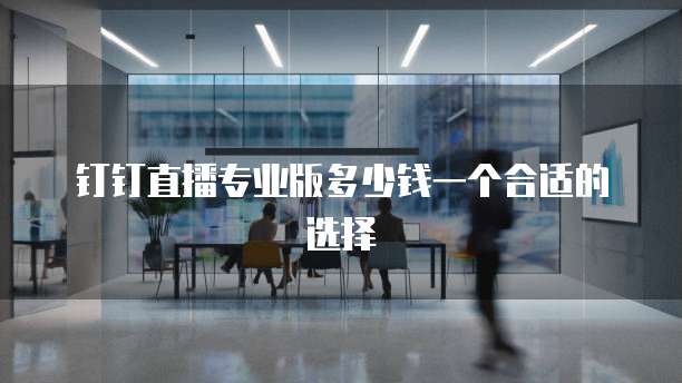 钉钉直播专业版多少钱一个合适的选择