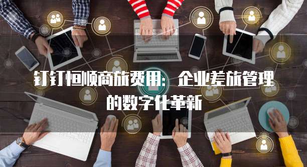 钉钉恒顺商旅费用:企业差旅管理的数字化革新