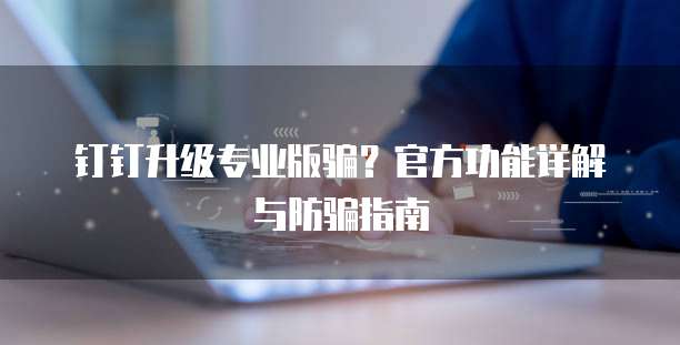 钉钉升级专业版骗？官方功能详解与防骗指南