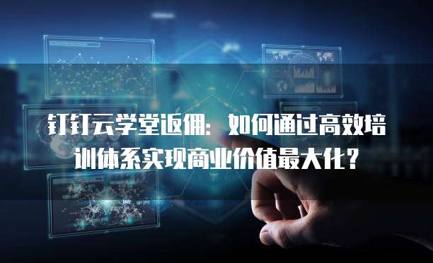 钉钉云学堂返佣:如何通过高效培训体系实现商业价值最大化?