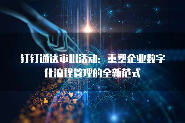 钉钉通达审批活动:重塑企业数字化流程管理的全新范式