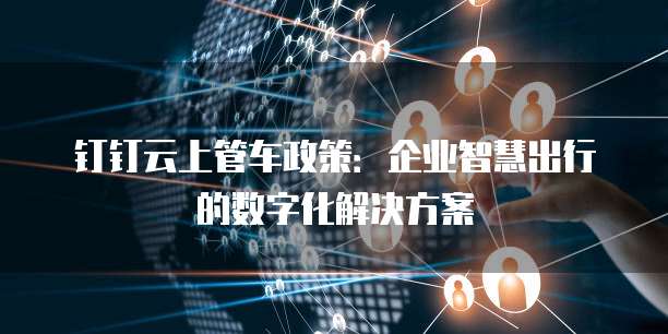钉钉云上管车政策:企业智慧出行的数字化解决方案
