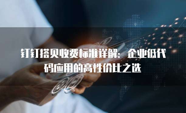 钉钉搭贝收费标准详解:企业低代码应用的高性价比之选