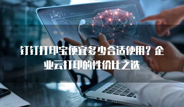 钉钉打印宝便宜多少合适使用?企业云打印的性价比之选