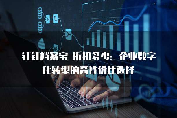 钉钉档案宝 折扣多少:企业数字化转型的高性价比选择