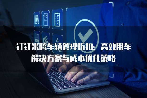 钉钉米腾车辆管理折扣:高效用车解决方案与成本优化策略
