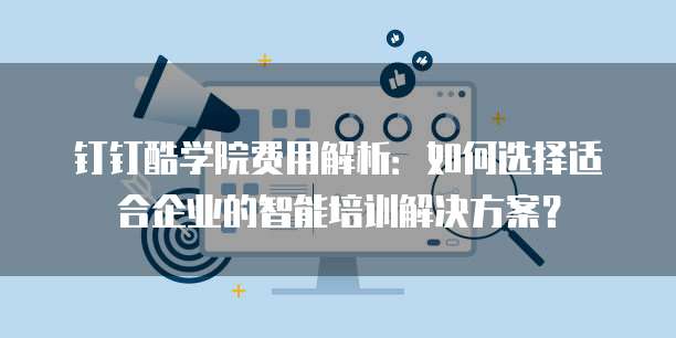 钉钉酷学院费用解析:如何选择适合企业的智能培训解决方案?