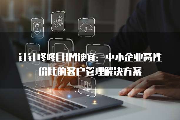 钉钉咚咚CRM便宜:中小企业高性价比的客户管理解决方案