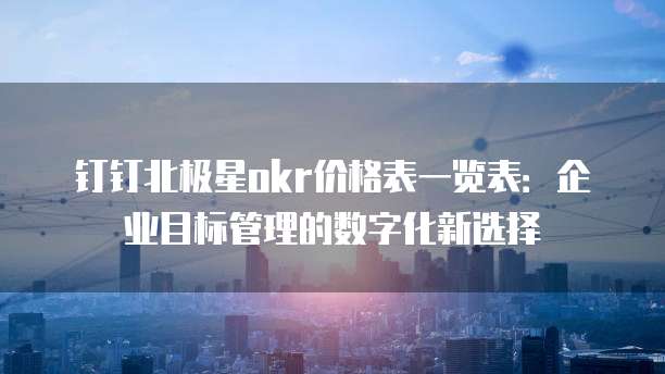 钉钉北极星okr价格表一览表:企业目标管理的数字化新选择