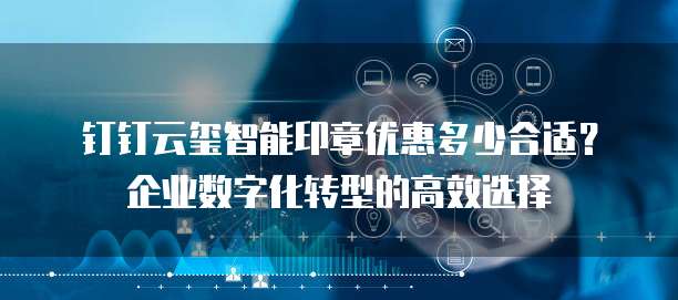 钉钉云玺智能印章优惠多少合适？企业数字化转型的高效选择