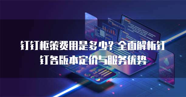钉钉枢策费用是多少?全面解析钉钉各版本定价与服务优势
