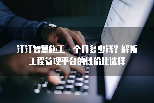 钉钉智慧施工一个月多少钱?解析工程管理平台的性价比选择