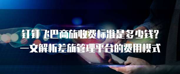 钉钉飞巴商旅收费标准是多少钱?一文解析差旅管理平台的费用模式