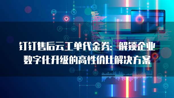 钉钉售后云工单代金券:解锁企业数字化升级的高性价比解决方案