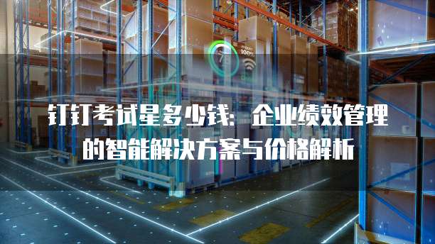 钉钉考试星多少钱:企业绩效管理的智能解决方案与价格解析