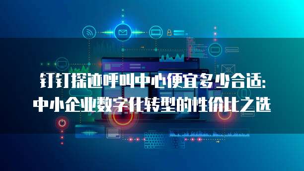 钉钉探迹呼叫中心便宜多少合适:中小企业数字化转型的性价比之选
