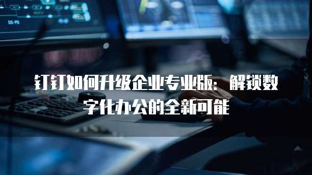钉钉如何升级企业专业版:解锁数字化办公的全新可能