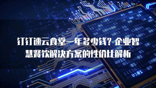 钉钉速云食堂一年多少钱?企业智慧餐饮解决方案的性价比解析