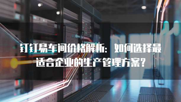 钉钉易车间价格解析:如何选择最适合企业的生产管理方案?