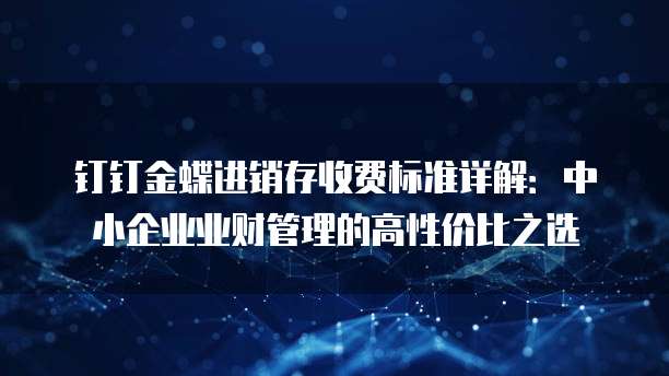 钉钉金蝶进销存收费标准详解：中小企业业财管理的高性价比之选