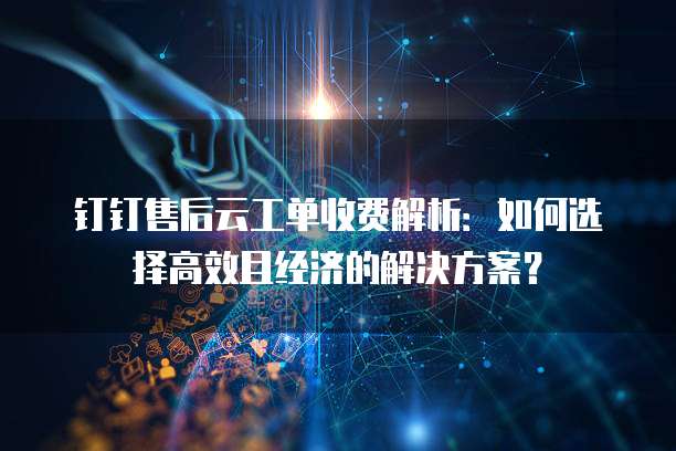钉钉售后云工单收费解析:如何选择高效且经济的解决方案?
