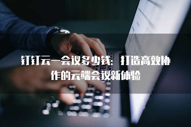 钉钉云一会议多少钱:打造高效协作的云端会议新体验