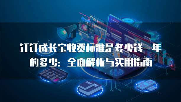 钉钉成长宝收费标准是多少钱一年的多少:全面解析与实用指南