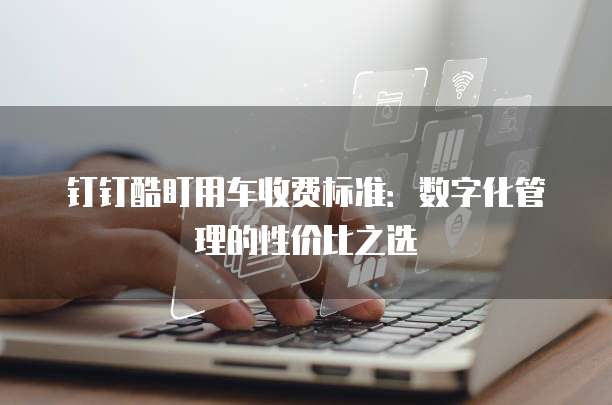 钉钉酷盯用车收费标准：数字化管理的性价比之选