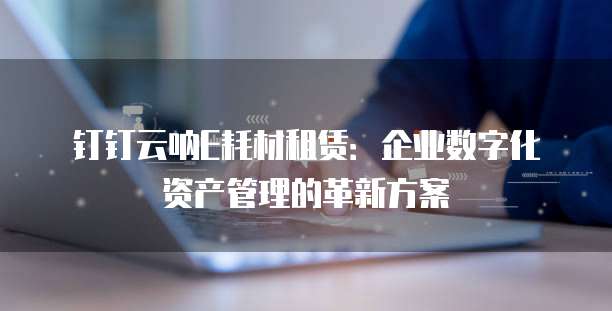 钉钉云呐E耗材租赁:企业数字化资产管理的革新方案