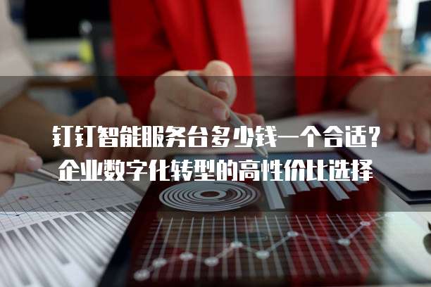 钉钉智能服务台多少钱一个合适?企业数字化转型的高性价比选择