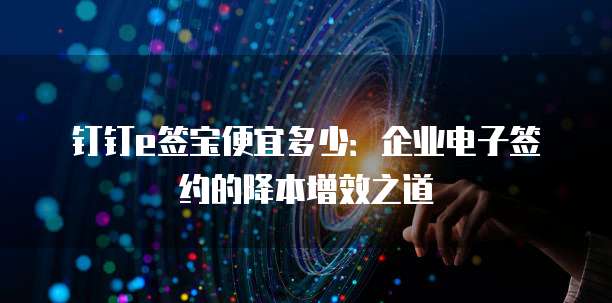 钉钉e签宝便宜多少：企业电子签约的降本增效之道