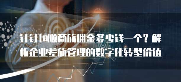 钉钉恒顺商旅佣金多少钱一个?解析企业差旅管理的数字化转型价值