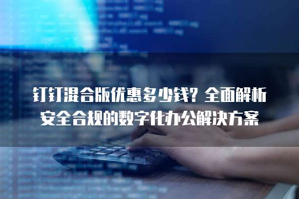 钉钉混合版优惠多少钱?全面解析安全合规的数字化办公解决方案