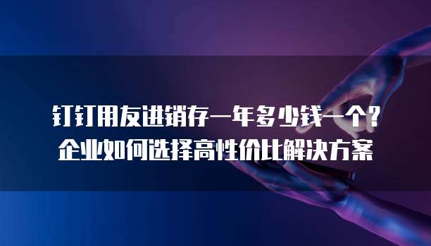 钉钉用友进销存一年多少钱一个?企业如何选择高性价比解决方案