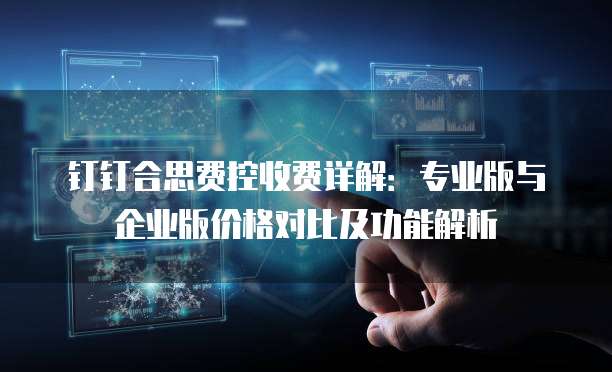 钉钉合思费控收费详解：专业版与企业版价格对比及功能解析