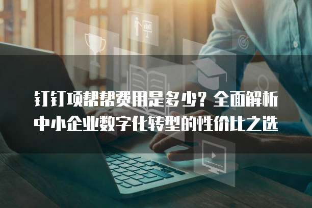 钉钉项帮帮费用是多少?全面解析中小企业数字化转型的性价比之选