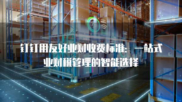 钉钉用友好业财收费标准:一站式业财税管理的智能选择