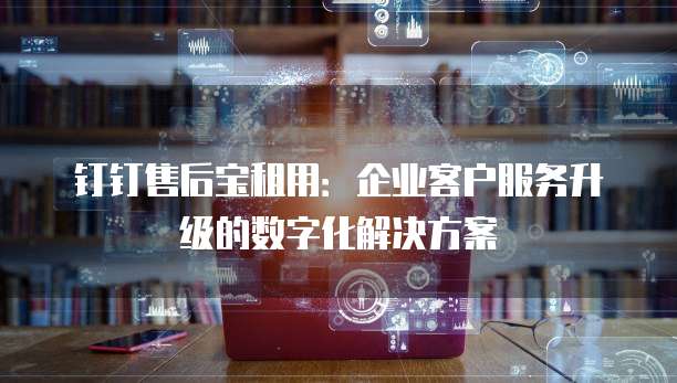 钉钉售后宝租用:企业客户服务升级的数字化解决方案