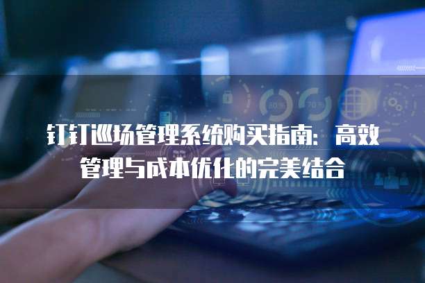 钉钉巡场管理系统购买指南:高效管理与成本优化的完美结合