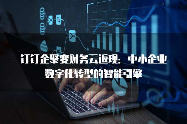 钉钉企聚变财务云返现:中小企业数字化转型的智能引擎