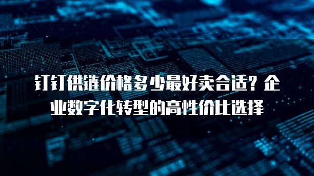 钉钉供链价格多少最好卖合适?企业数字化转型的高性价比选择
