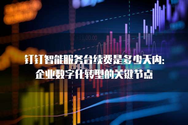 钉钉智能服务台续费是多少天内:企业数字化转型的关键节点
