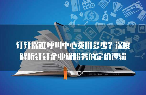 钉钉探迹呼叫中心费用多少？深度解析钉钉企业级服务的定价逻辑