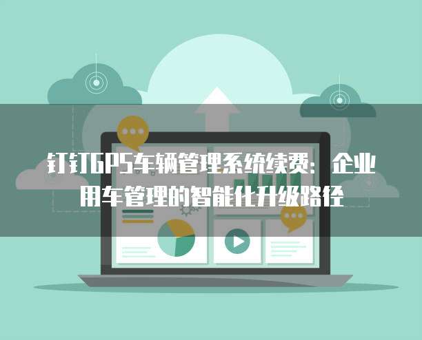 钉钉GPS车辆管理系统续费:企业用车管理的智能化升级路径