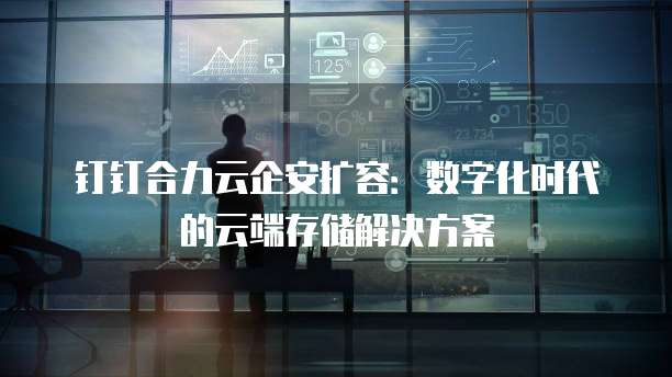 钉钉合力云企安扩容：数字化时代的云端存储解决方案